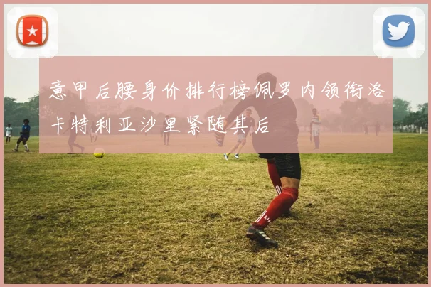 意甲后腰身价排行榜佩罗内领衔洛卡特利亚沙里紧随其后