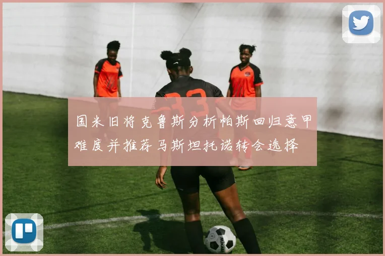 国米旧将克鲁斯分析帕斯回归意甲难度并推荐马斯坦托诺转会选择