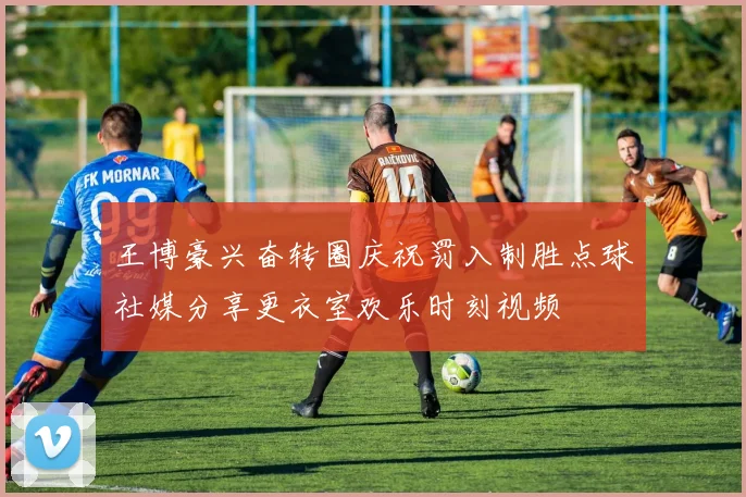 王博豪兴奋转圈庆祝罚入制胜点球社媒分享更衣室欢乐时刻视频