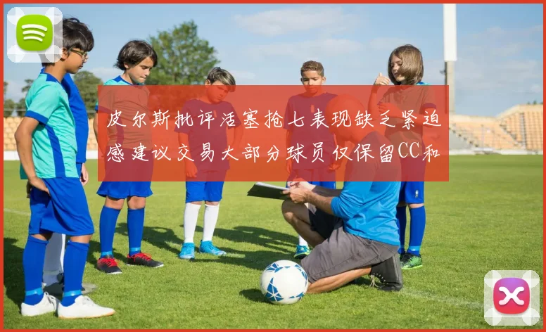 皮尔斯批评活塞抢七表现缺乏紧迫感建议交易大部分球员仅保留CC和詹金斯