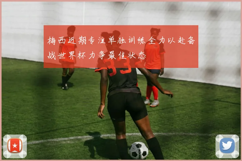 梅西近期专注单独训练全力以赴备战世界杯力争最佳状态