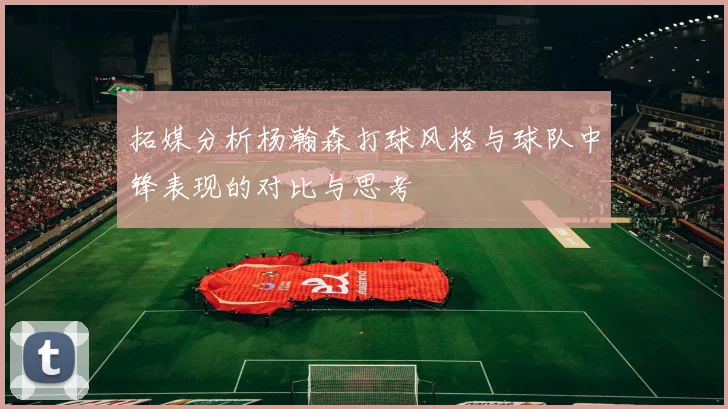 拓媒分析杨瀚森打球风格与球队中锋表现的对比与思考