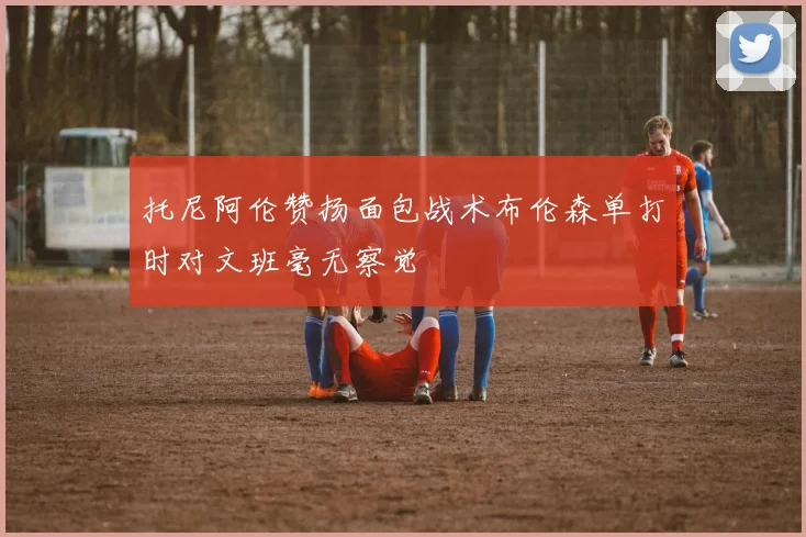 托尼阿伦赞扬面包战术布伦森单打时对文班毫无察觉