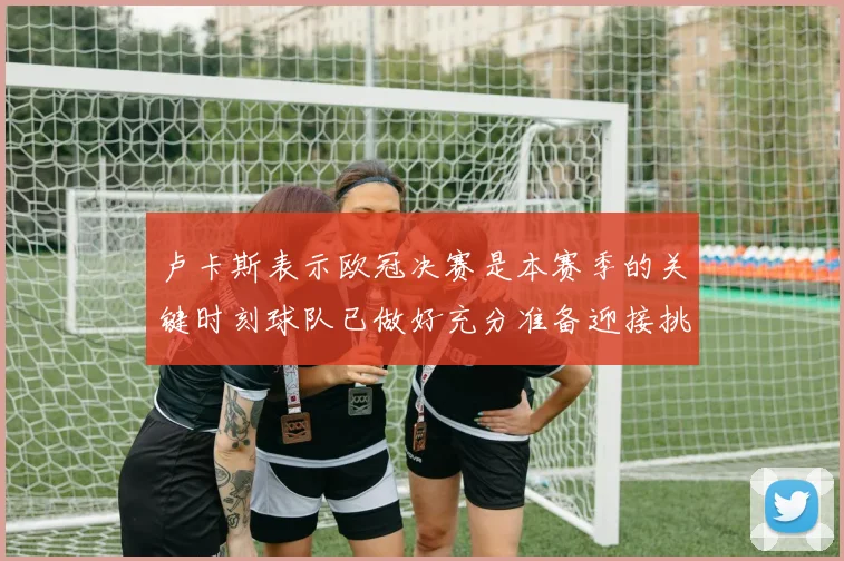 卢卡斯表示欧冠决赛是本赛季的关键时刻球队已做好充分准备迎接挑战