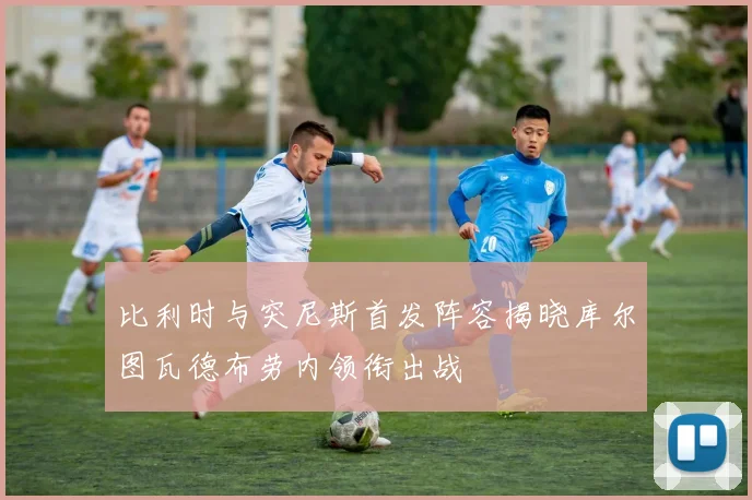 比利时与突尼斯首发阵容揭晓库尔图瓦德布劳内领衔出战