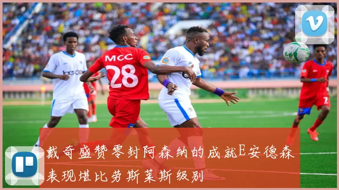 戴奇盛赞零封阿森纳的成就E安德森表现堪比劳斯莱斯级别