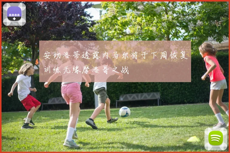 安切洛蒂透露内马尔将于下周恢复训练无缘摩洛哥之战