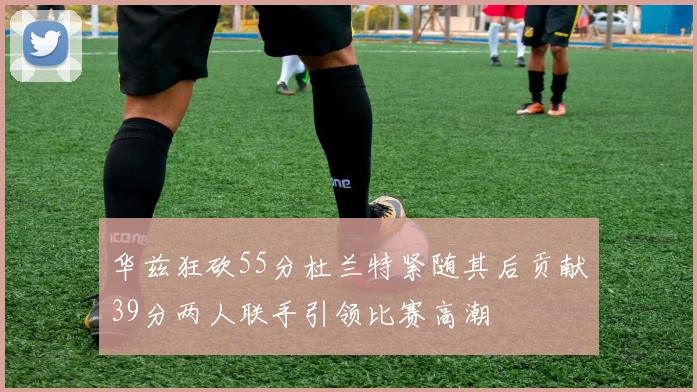 华兹狂砍55分杜兰特紧随其后贡献39分两人联手引领比赛高潮