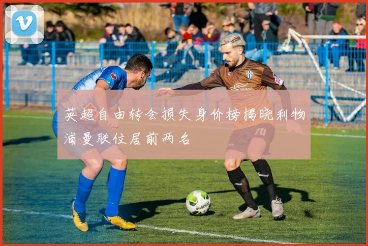英超自由转会损失身价榜揭晓利物浦曼联位居前两名