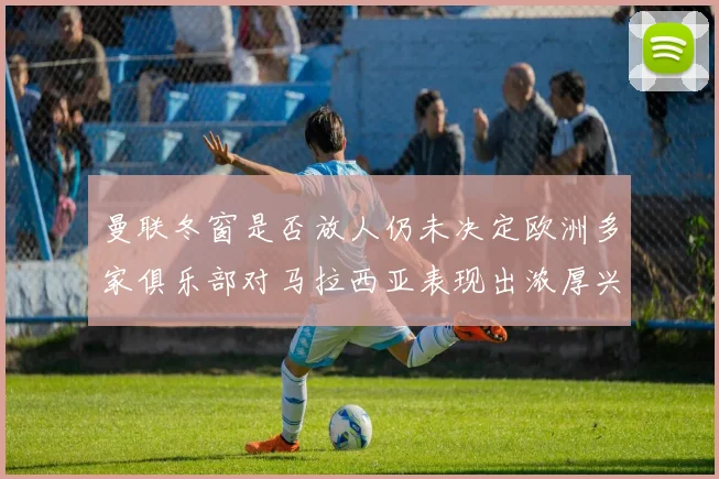 曼联冬窗是否放人仍未决定欧洲多家俱乐部对马拉西亚表现出浓厚兴趣