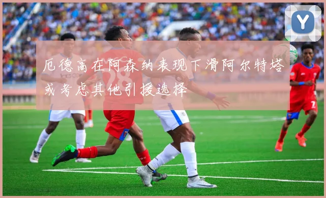 厄德高在阿森纳表现下滑阿尔特塔或考虑其他引援选择