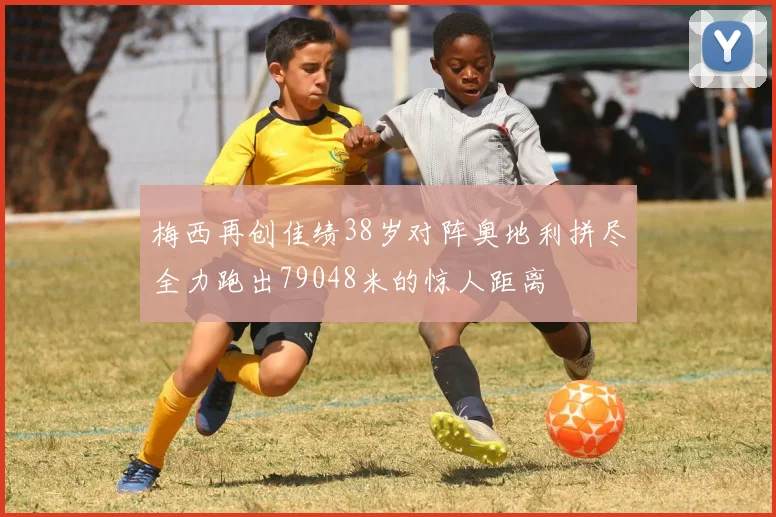 梅西再创佳绩38岁对阵奥地利拼尽全力跑出79048米的惊人距离